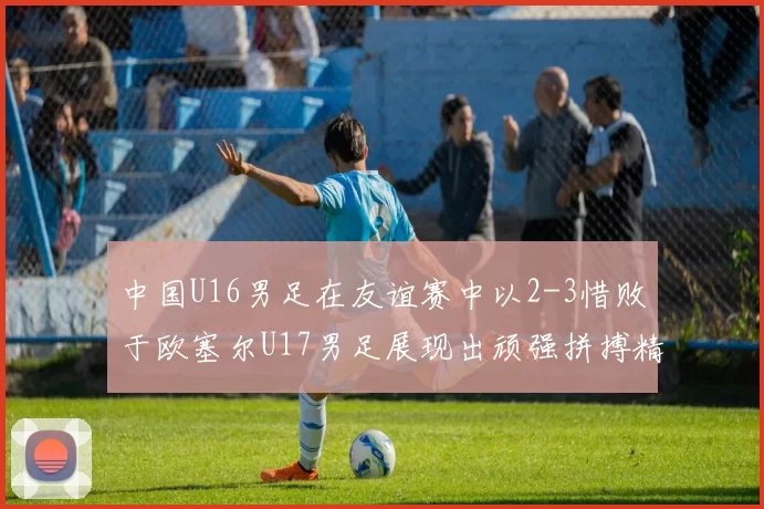 中国U16男足在友谊赛中以2-3惜败于欧塞尔U17男足展现出顽强拼搏精神