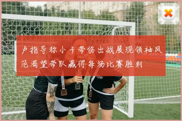 卢指导称小卡带伤出战展现领袖风范渴望带队赢得每场比赛胜利