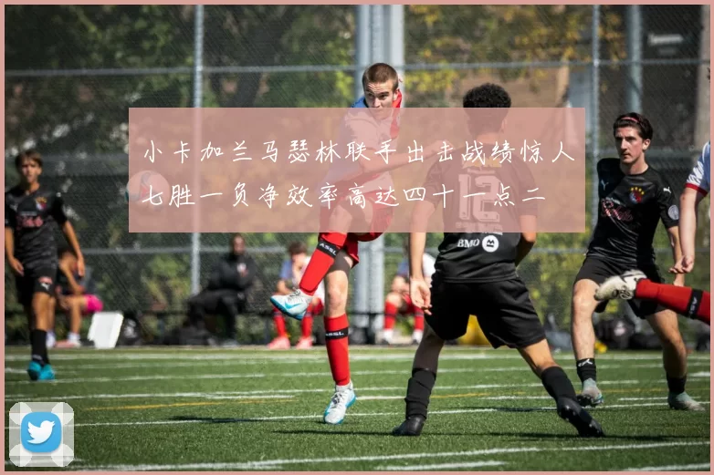 小卡加兰马瑟林联手出击战绩惊人七胜一负净效率高达四十一点二